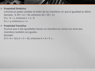  Propiedad Simétrica
Consiste en poder cambiar el orden de los miembros sin que la igualdad se altere.
Ejemplo: Si 39 + 11 = 50, entonces 50 = 39 + 11
Si a - b = c, entonces c = a - b
Si x = y, entonces y = x
 Propiedad Transitiva
Enuncia que si dos igualdades tienen un miembro en común los otros dos
miembros también son iguales.
Ejemplo:
Si 4 + 6 = 10 y 5 + 5 = 10, entonces 4 + 6 = 5 +...
 