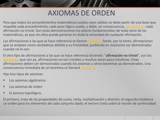 AXIOMAS DE ORDEN
Para que todos los procedimientos matemáticos usados sean válidos se debe partir de una base que
respalde cada procedimiento, cada paso lógico usado, y debe, en consecuencia, demostrarse cada
afirmación no trivial. Son estas demostraciones los pilares fundamentales de toda rama de las
matemáticas, ya que sin ellos puede ponerse en duda la veracidad de cualquier afirmación.
Las afirmaciones a las que se hace referencia se llaman axiomas. Serán, por lo tanto, afirmaciones
que se aceptan como verdaderas debido a su trivialidad, pudiendo en ocasiones ser demostradas
cuando no lo son.
El otro tipo de afirmaciones a las que se hace referencia diciendo: "afirmación no trivial", son los
teoremas, que son ya, afirmaciones no tan triviales y muchas veces poco intuitivas. Estas
afirmaciones deben ser demostradas usando los axiomas u otros teoremas ya demostrados. Una
consecuencia inmediata de un teorema se llamará corolario.
Hay tres tipos de axiomas:
 Los axiomas algebraicos
 Los axiomas de orden
 El axioma topológico.
El primero, trata de las propiedades de suma, resta, multiplicación y división; el segundo establece
un orden para los elementos de cada conjunto dado; el tercero trata sobre la noción de continuidad.
 