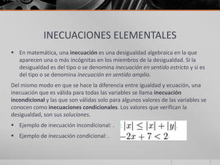 INECUACIONES ELEMENTALES
 En matemática, una inecuación es una desigualdad algebraica en la que
aparecen una o más incógnitas en los miembros de la desigualdad. Si la
desigualdad es del tipo o se denomina inecuación en sentido estricto y si es
del tipo o se denomina inecuación en sentido amplio.
Del mismo modo en que se hace la diferencia entre igualdad y ecuación, una
inecuación que es válida para todas las variables se llama inecuación
incondicional y las que son válidas solo para algunos valores de las variables se
conocen como inecuaciones condicionales. Los valores que verifican la
desigualdad, son sus soluciones.
 Ejemplo de inecuación incondicional: .
 Ejemplo de inecuación condicional: .
 