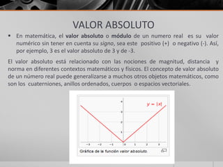 VALOR ABSOLUTO
 En matemática, el valor absoluto o módulo de un numero real es su valor
numérico sin tener en cuenta su signo, sea este positivo (+) o negativo (-). Así,
por ejemplo, 3 es el valor absoluto de 3 y de -3.
El valor absoluto está relacionado con las nociones de magnitud, distancia y
norma en diferentes contextos matemáticos y físicos. El concepto de valor absoluto
de un número real puede generalizarse a muchos otros objetos matemáticos, como
son los cuaterniones, anillos ordenados, cuerpos o espacios vectoriales.
 