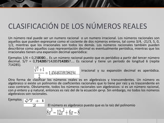 CLASIFICACIÓN DE LOS NÚMEROS REALES
Un número real puede ser un numero racional o un numero irracional. Los números racionales son
aquellos que pueden expresarse como el cociente de dos números enteros, tal como 3/4, -21/3, 5, 0,
1/2, mientras que los irracionales son todos los demás. Los números racionales también pueden
describirse como aquellos cuya representación decimal es eventualmente periódica, mientras que los
irracionales tienen una expansión decimal aperiódica:
Ejemplos 1/4 = 0,250000... Es un número racional puesto que es periódico a partir del tercer número
decimal. 5/7 = 0,7142857142857142857.... Es racional y tiene un período de longitud 6 (repite
714285).
es irracional y su expansión decimal es aperiódica.
Otra forma de clasificar los números reales es en algebraicos y transcendentes. Un número es
algebraico si existe un polinomio de coeficientes racionales que lo tiene por raíz y es trascendente en
caso contrario. Obviamente, todos los números racionales son algebraicos: si es un número racional,
con p entero y q natural, entonces es raíz del de la ecuación qx=p. Sin embargo, no todos los números
algebraicos son racionales.
Ejemplos
El número es algebraico puesto que es la raíz del polinomio
 