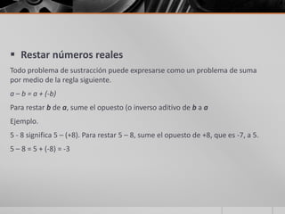  Restar números reales
Todo problema de sustracción puede expresarse como un problema de suma
por medio de la regla siguiente.
a – b = a + (-b)
Para restar b de a, sume el opuesto (o inverso aditivo de b a a
Ejemplo.
5 - 8 significa 5 – (+8). Para restar 5 – 8, sume el opuesto de +8, que es -7, a 5.
5 – 8 = 5 + (-8) = -3
 