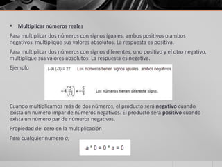  Multiplicar números reales
Para multiplicar dos números con signos iguales, ambos positivos o ambos
negativos, multiplique sus valores absolutos. La respuesta es positiva.
Para multiplicar dos números con signos diferentes, uno positivo y el otro negativo,
multiplique sus valores absolutos. La respuesta es negativa.
Ejemplo
Cuando multiplicamos más de dos números, el producto será negativo cuando
exista un número impar de números negativos. El producto será positivo cuando
exista un número par de números negativos.
Propiedad del cero en la multiplicación
Para cualquier numero a,
 