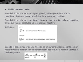  Dividir números reales
Para dividir dos números con signos iguales, ambos positivos o ambos
negativos, divida sus valores absolutos. La respuesta es positiva.
Para dividir dos números con signos diferentes, uno positivo y el otro negativo,
divida sus valores absolutos. La respuesta es negativa.
Ejemplos.
Cuando el denominador de una fracción es un numero negativo, por lo común
reescribimos la fracción con un denominador positivo. Para hacerlo, usamos el
hecho siguiente.
 