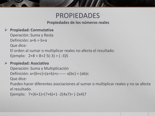 PROPIEDADES
Propiedades de los números reales
 Propiedad: Conmutativa
Operación: Suma y Resta
Definición: a+b = b+a
Que dice:
El orden al sumar o multiplicar reales no afecta el resultado.
Ejemplo: 2+8 = 8+2 5(-3) = ( -3)5
 Propiedad: Asociativa
Operación: Suma y Multiplicación
Definición: a+(b+c)=(a+b)+c------ a(bc) = (ab)c
Que dice:
Puedes hacer diferentes asociaciones al sumar o multiplicar reales y no se afecta
el resultado.
Ejemplo: 7+(6+1)=(7+6)+1 -2(4x7)= (-2x4)7
 
