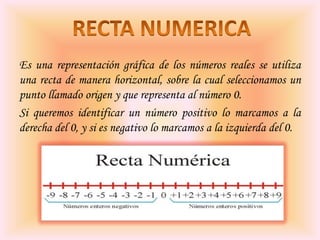 Es una representación gráfica de los números reales se utiliza
una recta de manera horizontal, sobre la cual seleccionamos un
punto llamado origen y que representa al número 0.
Si queremos identificar un número positivo lo marcamos a la
derecha del 0, y si es negativo lo marcamos a la izquierda del 0.

 