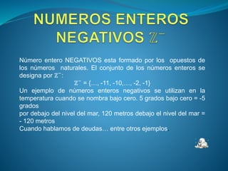 Número entero NEGATIVOS esta formado por los opuestos de
los números naturales. El conjunto de los números enteros se
designa por ℤ−
:
ℤ−
= {…, -11, -10,…, -2, -1}
Un ejemplo de números enteros negativos se utilizan en la
temperatura cuando se nombra bajo cero. 5 grados bajo cero = -5
grados
por debajo del nivel del mar, 120 metros debajo el nivel del mar =
- 120 metros
Cuando hablamos de deudas… entre otros ejemplos.
 