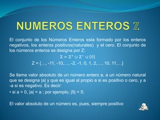 El conjunto de los Números Enteros esta formado por los enteros
negativos, los enteros positivos(naturales) y el cero. El conjunto de
los números enteros se designa por Z:
ℤ = ℤ+
∪ ℤ−
∪ 0
Z = {…, -11, -10,…, -2, -1, 0, 1, 2,…, 10, 11,…}
Se llama valor absoluto de un número entero a, a un número natural
que se designa |a| y que es igual al propio a si es positivo o cero, y a
-a si es negativo. Es decir:
• si a > 0, |a| = a ; por ejemplo, |5| = 5;
El valor absoluto de un número es, pues, siempre positivo.
 