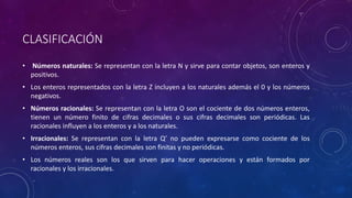CLASIFICACIÓN
• Números naturales: Se representan con la letra N y sirve para contar objetos, son enteros y
positivos.
• Los enteros representados con la letra Z incluyen a los naturales además el 0 y los números
negativos.
• Números racionales: Se representan con la letra O son el cociente de dos números enteros,
tienen un número finito de cifras decimales o sus cifras decimales son periódicas. Las
racionales influyen a los enteros y a los naturales.
• Irracionales: Se representan con la letra Q’ no pueden expresarse como cociente de los
números enteros, sus cifras decimales son finitas y no periódicas.
• Los números reales son los que sirven para hacer operaciones y están formados por
racionales y los irracionales.
 