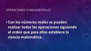 OPERACIONES FUNDAMENTALES
• Con los números reales se pueden
realizar todas las operaciones siguiendo
el orden que para ellos establece la
ciencia matemática.
 