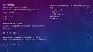 PROPIEDADES:
Conmutativa de suma y producto.
Conmutar es intercambiar de lugar, y se puede
representa como:
a + b = b + a
a b = ba
PROPIEDAD ASOCIATIVA:
Asociar es agrupar de cierta manera representamos la
ley como:
(a + b) + c = a (b + c)
PROPIEDAD DISTRIBUTIVA DE SUMA Y PODUCTO:
Distribuir es repartir lo que corresponda tenemos que:
a (b + - c) = ab + - ac
PROPIEDADES RELATIVAS A LAS LEYES DE LOS SIGNOS Y
EL 0 :
- (a - b) = -a + b
- (-a) = a
- a (b) = -(ab) = a (-b)
(-a) (-b) = ab
(a) (φ) = φ
 