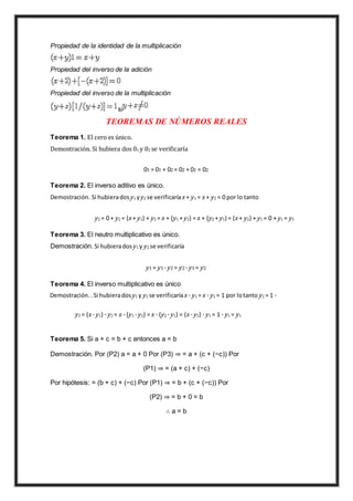 Propiedad de la identidad de la multiplicación
Propiedad del inverso de la adición
Propiedad del inverso de la multiplicación
si
TEOREMAS DE NÚMEROS REALES
Teorema 1. El cero es único.
Demostración. Si hubiera dos 01 y 02 se verificaría
01 = 01 + 02 = 02 + 01 = 02
Teorema 2. El inverso aditivo es único.
Demostración. Si hubierados y1 yy2 se verificaríax + y1 = x + y2 = 0 por lo tanto
y2 = 0 + y2 = (x + y1) + y2 = x + (y1 + y2) = x + (y2 + y1) = (x + y2) + y1 = 0 + y1 = y1
Teorema 3. El neutro multiplicativo es único.
Demostración. Si hubierados y1 y y2 se verificaría
y1 = y1 · y2 = y2 · y1 = y2
Teorema 4. El inverso multiplicativo es único
Demostración. .Si hubierados y1 y y2 se verificaríax · y1 = x · y2 = 1 por lotanto y2 = 1 ·
y2 = (x · y1) · y2 = x · (y1 · y2) = x · (y2 · y1) = (x · y2) · y1 = 1 · y1 = y1
Teorema 5. Si a + c = b + c entonces a = b
Demostración. Por (P2) a = a + 0 Por (P3) ⇒ = a + (c + (−c)) Por
(P1) ⇒ = (a + c) + (−c)
Por hipótesis: = (b + c) + (−c) Por (P1) ⇒ = b + (c + (−c)) Por
(P2) ⇒ = b + 0 = b
∴ a = b
 
