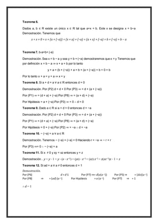 Teorema 6.
Dados a, b ∈ R existe un único x ∈ R tal que a+x = b. Este x se designa x = b−a
Demostración. Tenemos que
x = x + 0 = x + (a + (−a)) = (x + a) + (−a) = (a + x) + (−a) = b + (−a) = b − a
Teorema 7. b-a=b+ (-a)
Demostración. Sea x = b − a y sea y = b + (−a) demostraremos que x = y Tenemos que
por definición x = b − a ⇒ x + a = b por lo tanto
y + a = (b + (−a)) + a = b + (a + (−a)) = b + 0 = b
Por lo tanto x + a = y + a ⇒ x = y
Teorema 8. Si a + d = a ∀ a ∈ R entonces d = 0
Demostración. Por (P2) d = d + 0 Por (P3) ⇒ = d + (a + (−a))
Por (P1) ⇒ = (d + a) + (−a) Por (P8) ⇒ = (a + d) + (−a)
Por Hipótesis = a + (−a) Por (P3) ⇒ = 0 ∴ d = 0
Teorema 9. Dado a ∈ R si a + d = 0 entonces d = −a
Demostración. Por (P2) d = d + 0 Por (P3) ⇒ = d + (a + (−a))
Por (P1) ⇒ = (d + a) + (−a) Por (P8) ⇒ = (a + d) + (−a)
Por Hipótesis = 0 + (−a) Por (P2) ⇒ = −a ∴ d = −a
Teorema 10. − (−a) = a ∀ a ∈ R
Demostración. Tenemos − (−a) + (−a) = 0 Haciendo r = −a ⇒ − r + r
Por (P3) ⇒= 0 ∴ − (−a) = a
Teorema 11. Si x ≠ 0 y xy = xz entonces y = z
Demostración. . y = y · 1 = y · (x · x−1) = (yx) · x−1 = (xz) x−1 = z(xx−1)z · 1 = z
Teorema 12. Si ad = a ∀ a ≠ 0 entonces d = 1
Demostración.
Por (P6) d = d·1 Por (P7) ⇒= d(a(a−1)) Por (P5) ⇒ = (da)(a−1)
Por (P8) ⇒ = (ad) (a−1) Por Hipótesis = a (a−1) Por (P7) ⇒ = 1
∴ d = 1
 