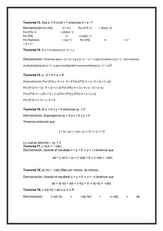 Teorema 13. Sea a ≠ 0 si ad = 1 entonces d = a −1
Demostración Por (P6) d = d·1 Por (P7) ⇒ = d(a(a−1))
Por (P5) ⇒ = (da)(a−1)
Por (P8) ⇒ = (ad)(a−1)
Por Hipótesis = 1(a−1) Por (P6) ⇒ = a−1
∴ d = a−1
Teorema 14. Si x = 0 entonces (x−1)−1 = x
Demostración. Tenemosque x · (x−1) = 1 y y (x−1)−1 · x−1 = x por lo tanto x y (x−1)−1 soninversos
multiplicativosde (x−1)−1 yporunicidaddel inversoentonces(x−1)−1 =x
Teorema 15. a · 0 = 0 ∀ a ∈ R
Demostración. Por (P2)a · 0 = a · 0 + 0 Por(P3) ⇒ = a · 0 + (a + (−a))
Por(P1) ⇒ = (a · 0 + a) + (−a) Por(P6) ⇒ = (a · 0 + a · 1) + (−a)
Por(P9) ⇒ = a (0 + 1) + (−a)Por (P2) y (P6) ⇒ = a + (−a)
Por(P3) ⇒ = 0 ∴ a · 0 = 0
Teorema 16. Si x ≠ 0 y y = 0 entonces xy ≠ 0
Demostración. Supongamos xy = 0 y x = 0 y y = 0
Tenemos entonces que
1 = xx−1yy−1 = xyx−1y−1 = 0 · x−1y−1 = 0
Lo cual es absurdo ∴ xy ≠ 0
Teorema 17. (−a) b = − (ab)
Demostración. Usando el resultado x + y = 0 ⇒ y = −x tenemos que
ab + (−a) b = (a + (−)a)b = 0 ⇒ (−a)b = −(ab)
Teorema 18. a(−b) = −(ab) (Mas por menos, da menos)
Demostración. Usando el resultado x + y = 0 ⇒ y = −x tenemos que
ab + a(−b) = a(b + (−b)) = 0 ⇒ a(−b) = −(ab)
Teorema 19. (−a)(−b) = ab ∀ a, b ∈ R
Demostración. (−a)(−b) = −(a(−b)) = −(−ab) = ab
 