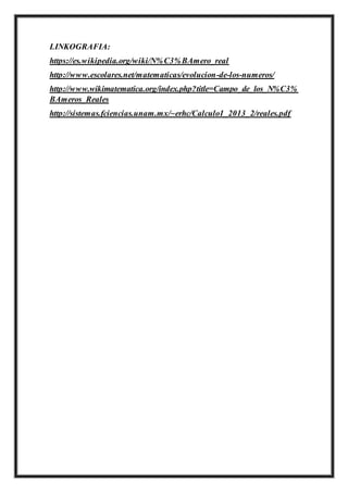 LINKOGRAFIA:
https://es.wikipedia.org/wiki/N%C3%BAmero_real
http://www.escolares.net/matematicas/evolucion-de-los-numeros/
http://www.wikimatematica.org/index.php?title=Campo_de_los_N%C3%
BAmeros_Reales
http://sistemas.fciencias.unam.mx/~erhc/Calculo1_2013_2/reales.pdf
 