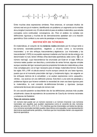 Entre muchas otras expresiones similares. Para entonces, el concepto intuitivo de
número real era ya el moderno, identificando sin problema un segmento con la medida
de su longitud (racional o no). El cálculo abrió el paso al análisis matemático,que estudia
conceptos como continuidad, convergencia, etc. Pero el análisis no contaba con
definiciones rigurosas y muchas de las demostraciones apelaban aún a la intuición
geométrica. Esto conllevó a una serie de paradojas e imprecisiones.
DEFINICIÓN DE NÚMEROS
En matemáticas, el conjunto de los números reales (denotado por ℝ) incluye tanto a
los números racionales (positivos, negativos y el cero) como a los números
irracionales;1
y en otro enfoque, trascendentes y algebraicos. Los irracionales y los
trascendentes2
(1970) no se pueden expresar mediante una fracción de dos enteros con
denominador no nulo; tienen infinitas cifras decimales aperiódicas, tales como: √ 5, π, el
número real log2, cuya trascendencia fue enunciada por Euler en el siglo XVIII.Los
números reales pueden ser descritos y construidos de varias formas, algunas simples
aunque carentes del rigor necesario para los propósitos formales de matemáticas y otras
más complejas pero con el rigor necesario para el trabajo matemático formal. Durante
los siglos XVI y XVII el cálculo avanzó mucho aunque carecía de una base rigurosa,
puesto que en el momento prescindían del rigor y fundamento lógico, tan exigente en
los enfoques teóricos de la actualidad, y se usaban expresiones como «pequeño»,
«límite», «se acerca» sin una definición precisa. Esto llevó a una serie de paradojas y
problemas lógicos que hicieron evidente la necesidad de crear una base rigurosa para
la matemática, la cual consistió de definiciones formales y rigurosas (aunque
ciertamente técnicas) del concepto de número real.
En una sección posterior se describirán dos de las definiciones precisas más usuales
actualmente: clases de equivalencia de sucesiones de Cauchy de números racionales
y cortaduras de Dedekind.
Tipos de números reales
Un número real puede ser un número racional o un número irracional. Los números
racionales son aquellos que pueden expresarse como el cociente de dos números
enteros, tal como 3/4, -21/3, 5, 0, 1/2, mientras que los irracionales son todos los demás.
Los números racionales también pueden describirsecomoaquellos cuya representación
decimal es eventualmente periódica, mientras que los irracionales tienen una expansión
decimal aperiódica:
 