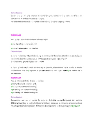 Demostración/:
Sea a= x+z y b= y+z, entonces a-b=(x+z)-(y+z)=x-y como a>b si y solo si a-b>0 y por
transitividad de a>b se deduce que x+z>y+z.
Por otro lado veamos que x+z > y+z si y solo si (x+z)-(y+z) >0 luegox-y >0 x>y.
TEOREMA 13
Para x, y y z real con z distinta de cero se cumple:
i) x>y si y solo si x•z>y•z con z>0.
ii) x>y si y solo si y•z > x•z con 0>z.
Demostración/:
Si x>y si y solo si x-y >0 por lo tanto x-y es positivo, si z>0entonces z también es positivo y por
los axiomas de orden vemos que (x-y) •z es positivo si y solo si (x-y)•z >0
Si y solo si x •z -y•z>0 si y solo si x •z >y•z.
Si x>y si y solo si x-y >0 por lo tanto x-y es positivo, 0>z entonces (-z)>0 usando el mismo
razonamiento que en i) llegamos a que y•z-x•z>0 si y solo si y•z >x•z.ii) se deduce de la
misma forma.
TEOREMA 14
Para x, y reales distintos de cero se cumple:
i) Si x•y>0 con x>0 entonces y>0.
ii) Si x•y>0 con 0>x entonces 0>y.
iii) Si 0> x•y con x>0 entonces 0>y.
iv) Si 0> x•y con 0>x entonces y>0.
Demostración/:
Supongamos que no se cumple la tesis, es decir, 0>y como x>0entonces por teorema
13 0>x•y llegando a la contradicción de la hipótesis o sea que lo afirmamos anteriormente es
falso, llegando a la demostración del teorema (análogamente se demuestra para ii),iii) y iv).
 