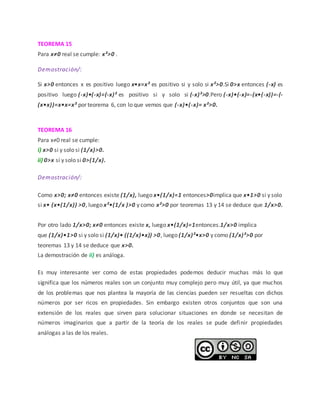 TEOREMA 15
Para x≠0 real se cumple: x²>0 .
Demostración/:
Si x>0 entonces x es positivo luego x•x=x² es positivo si y solo si x²>0.Si 0>x entonces (-x) es
positivo luego (-x)•(-x)=(-x)² es positivo si y solo si (-x)²>0.Pero (-x)•(-x)=-(x•(-x))=-(-
(x•x))=x•x=x² por teorema 6, con lo que vemos que (-x)•(-x)= x²>0.
TEOREMA 16
Para x≠0 real se cumple:
i) x>0 si y solo si (1/x)>0.
ii) 0>x si y solo si 0>(1/x).
Demostración/:
Como x>0; x≠0 entonces existe (1/x), luego x•(1/x)=1 entonces>0implica que x•1>0 si y solo
si x• (x•(1/x)) >0, luego x²•(1/x )>0 y como x²>0 por teoremas 13 y 14 se deduce que 1/x>0.
Por otro lado 1/x>0; x≠0 entonces existe x, luego x•(1/x)=1entonces.1/x>0 implica
que (1/x)•1>0 si y solo si (1/x)• ((1/x)•x)) >0, luego (1/x)²•x>0 y como (1/x)²>0 por
teoremas 13 y 14 se deduce que x>0.
La demostración de ii) es análoga.
Es muy interesante ver como de estas propiedades podemos deducir muchas más lo que
significa que los números reales son un conjunto muy complejo pero muy útil, ya que muchos
de los problemas que nos plantea la mayoría de las ciencias pueden ser resueltas con dichos
números por ser ricos en propiedades. Sin embargo existen otros conjuntos que son una
extensión de los reales que sirven para solucionar situaciones en donde se necesitan de
números imaginarios que a partir de la teoría de los reales se pude definir propiedades
análogas a las de los reales.
 