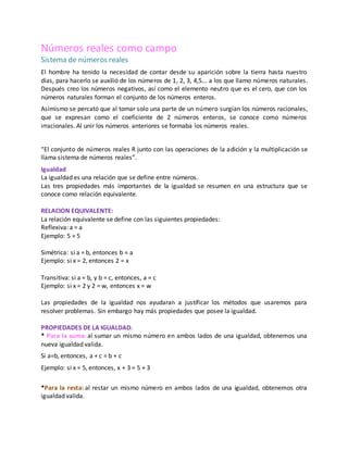 Números reales como campo
Sistema de números reales
El hombre ha tenido la necesidad de contar desde su aparición sobre la tierra hasta nuestro
días, para hacerlo se auxilió de los números de 1, 2, 3, 4,5... a los que llamo números naturales.
Después creo los números negativos, así como el elemento neutro que es el cero, que con los
números naturales forman el conjunto de los números enteros.
Asimismo se percató que al tomar solo una parte de un número surgían los números racionales,
que se expresan como el coeficiente de 2 números enteros, se conoce como números
irracionales. Al unir los números anteriores se formaba los números reales.
“El conjunto de números reales R junto con las operaciones de la adición y la multiplicación se
llama sistema de números reales”.
Igualdad
La igualdad es una relación que se define entre números.
Las tres propiedades más importantes de la igualdad se resumen en una estructura que se
conoce como relación equivalente.
RELACION EQUIVALENTE:
La relación equivalente se define con las siguientes propiedades:
Reflexiva: a = a
Ejemplo: 5 = 5
Simétrica: si a = b, entonces b = a
Ejemplo: si x = 2, entonces 2 = x
Transitiva: si a = b, y b = c, entonces, a = c
Ejemplo: si x = 2 y 2 = w, entonces x = w
Las propiedades de la igualdad nos ayudaran a justificar los métodos que usaremos para
resolver problemas. Sin embargo hay más propiedades que posee la igualdad.
PROPIEDADES DE LA IGUALDAD.
* Para la suma: al sumar un mismo número en ambos lados de una igualdad, obtenemos una
nueva igualdad valida.
Si a=b, entonces, a + c = b + c
Ejemplo: si x = 5, entonces, x + 3 = 5 + 3
*Para la resta: al restar un mismo número en ambos lados de una igualdad, obtenemos otra
igualdad valida.
 