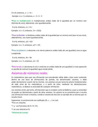 Si a=b, entonces, a - c = b –
Ejemplo: si x = 5, entonces, x - 3 = 5 - 3
*Para la multiplicación: si multiplicamos ambos lados de la igualdad por un número real
(distinto de cero), obtenemos otra igualdad valida.
Si a=b, entonces, a c = b c
Ejemplo: si x = 5, entonces, 7x = (7)(5)
*Para la división: si dividimos ambos lados de la igualdad por un número real (que no sea cero),
obtendremos una nueva igualdad valida.
Si a=b, entonces, a/c = b/c
Ejemplo: si x = 5, entonces, x/7 = 7/5
*Para la potencia: si elevamos a la misma potencia ambos lados de una igualdad, esta se sigue
cumpliendo.
Si a=b, entonces, An = Bn
Ejemplo: si x = 5, entonces, x2 = 52
*Para la raíz: si calculamos la raíz n-enésima en ambos lados de una igualdad ( si esta operación
es posible de realizar) la igualdad sigue siendo válida.
Axiomas de números reales
En matemáticas para que una afirmación sea considerada válida debe o bien estar contenida
dentro de una base de afirmaciones de partida, los denominados axiomas, o debe
poder demostrarse a partir de los mismos. Los axiomas son por tanto los pilares fundamentales
de toda rama de las matemáticas, y a partir de ellos, mediante las demostraciones
matemáticas, se deduce la veracidad de cualquier afirmación.
Los axiomas serán, por tanto, afirmaciones que se aceptan como verdaderas y que su veracidad
no puede ser demostrada a partir de otros axiomas. Un axioma no se caracteriza por si resulta
una afirmación trivial o intuitiva, siendo el axioma de elección un ejemplo de un axioma que no
resulta trivial.
Suponemos la existencia de una cuádrupla (R, +, ·, < en cual:
*R es un conjunto,
*+ y · son funciones de R × R → R,
*< es una relación en R,
*Axiomas de cuerpo
 