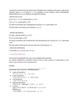 Asumimos la existencia de dos operaciones, llamadas suma y producto, tales que a cada par de
números reales x e y la suma x + y y el producto xy son números reales unívocamente
determinados por x e y y satisfacen los siguientes axiomas:
-Axiomas de la suma
S1. (x + y) + z = x + (y + z) para todo x, y, z ∈ R.
S2. x + y = y + x para todo x, y ∈ R.
S3. Existe un elemento de R, denotado por 0 tal que x + 0 = x para todo x ∈ R.
S4. Para cada x ∈ R existe un y ∈ R tal que x + y = 0.
- Axiomas del producto
P1. (xy)z = x(yz) para todo x, y, z ∈ R.
P2. xy = yx para todo x, y ∈ R.
P3. Existe un elemento de R, distinto de 0, que denotaremos por 1 tal que 1x = x1 = x para todo
x ∈ R.
P4. Para cada x ∈ R tal que no sea cero, existe un y ∈ R tal que xy = 1.
- Axioma de distributivita
D. Para todo x, y, z ∈ R, (x + y)z = xz + yz.
*Los axiomas algebraicos
Se trata de las propiedades de suma, resta, multiplicación y división.
Los axiomas algebraicos, pudiéndose escribir como un todo, pueden ser subdivididos en dos
tipos: los de la adición y de la multiplicación.
Ejemplo:
 