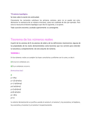 *El axioma topológico.
Se trata sobre la noción de continuidad.
Claramente los racionales satisfacen los primeros axiomas, pero no se puede con esto,
demostrar la existencia de un número irracional, como raíz cuadrada de dos por ejemplo. Para
esto es necesario el Axioma topológico que dice lo siguiente, si se quiere.
Toda sucesión creciente y acotada superiormente es convergente.
Teorema de los números reales
A partir de los axiomas de R, los axiomas de orden y de las definiciones mostraremos algunas de
las propiedades de los reales demostrándolas como teoremas que nos servirán para entender
la naturaleza y comportamiento de este conjunto de números.
TEOREMA 1
En los números reales se cumplen las leyes cancelarias y uniforme con la suma, es decir:
i) Si x+y=x+z entonces y=z.
ii) Si y=z entonces x+y=x+z.
Demostración/:
i)
y = 0+y
y = ((-x)+x)+y
y = (-x)+(x+y)
y=(-x)+(x+z)
y =(-x)+(x+z)
y=((-x)+x)+z
y= =0+z
y==z
la anterior demostración se justifica usando el axioma 4, el axioma 5, ley asociativa, la hipótesis,
ley asociativa, el axioma 5 y el axioma 4 respectivamente.
 