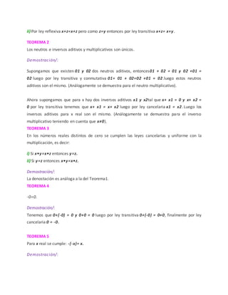 ii) Por ley reflexiva x+z=x+z pero como z=y entonces por ley transitiva x+z= x+y.
TEOREMA 2
Los neutros e inversos aditivos y multiplicativos son únicos.
Demostración/:
Supongamos que existen 01 y 02 dos neutros aditivos, entonces01 + 02 = 01 y 02 +01 =
02 luego por ley transitiva y conmutativa 01= 01 + 02=02 +01 = 02.luego estos neutros
aditivos son el mismo. (Análogamente se demuestra para el neutro multiplicativo).
Ahora supongamos que para x hay dos inversos aditivos x1 y x2tal que x+ x1 = 0 y x+ x2 =
0 por ley transitiva tenemos que x+ x1 = x+ x2 luego por ley cancelaria x1 = x2. Luego los
inversos aditivos para x real son el mismo. (Análogamente se demuestra para el inverso
multiplicativo teniendo en cuenta que x≠0).
TEOREMA 3
En los números reales distintos de cero se cumplen las leyes cancelarias y uniforme con la
multiplicación, es decir:
i) Si x•y=x•z entonces y=z.
ii) Si y=z entonces x•y=x•z.
Demostración/:
La denostación es análoga a la del Teorema1.
TEOREMA 4
-0=0.
Demostración/:
Tenemos que 0+(-0) = 0 y 0+0 = 0 luego por ley transitiva 0+(-0) = 0+0, finalmente por ley
cancelaria 0 = -0.
TEOREMA 5
Para x real se cumple: -(-x)= x.
Demostración/:
 