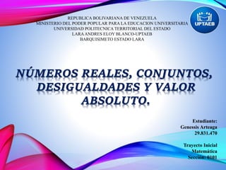 REPUBLICA BOLIVARIANA DE VENEZUELA
MINISTERIO DEL PODER POPULAR PARA LA EDUCACION UNIVERSITARIA
UNIVERSIDAD POLITECNICA TERRITORIAL DEL ESTADO
LARAANDRES ELOY BLANCO-UPTAEB
BARQUISIMETO ESTADO LARA
NÚMEROS REALES, CONJUNTOS,
DESIGUALDADES Y VALOR
ABSOLUTO.
Estudiante:
Genessis Arteaga
29.831.470
Trayecto Inicial
Matemática
Sección: 0101
 