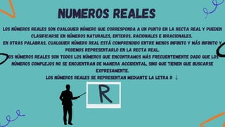 NUMEROS REALES
Los números reales son cualquier número que corresponda a un punto en la recta real y pueden
clasificarse en números naturales, enteros, racionales e irracionales.
En otras palabras, cualquier número real está comprendido entre menos infinito y más infinito y
podemos representarlo en la recta real.
Los números reales son todos los números que encontramos más frecuentemente dado que los
números complejos no se encuentran de manera accidental, sino que tienen que buscarse
expresamente.
Los números reales se representan mediante la letra R ↓
 