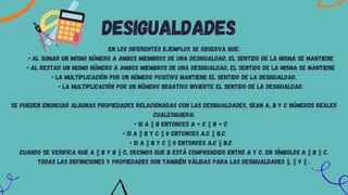 En los diferentes ejemplos se observa que:
• al sumar un mismo número a ambos miembros de una desigualdad, el sentido de la misma se mantiene
• al restar un mismo número a ambos miembros de una desigualdad, el sentido de la misma se mantiene
• la multiplicación por un número positivo mantiene el sentido de la desigualdad,
• la multiplicación por un número negativo invierte el sentido de la desigualdad.
Se pueden enunciar algunas propiedades relacionadas con las desigualdades. Sean a, b y c números reales
cualesquiera:
• Si a b entonces a + c b + c
• Si a b y c 0 entonces a.c b.c
• Si a b y c 0 entonces a.c b.c
Cuando se verifica que a b y b c, decimos que b está comprendido entre a y c. En símbolos a b c.
Todas las definiciones y propiedades son también válidas para las desigualdades , y .
desigualdades
 