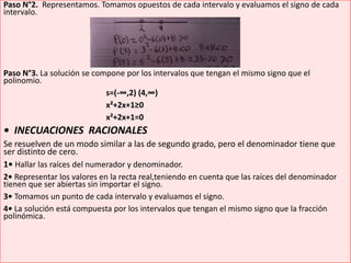 Paso N°2. Representamos. Tomamos opuestos de cada intervalo y evaluamos el signo de cada
intervalo.
Paso N°3. La solución se compone por los intervalos que tengan el mismo signo que el
polinomio.
s=(-∞,2) (4,∞)
x²+2x+1≥0
x²+2x+1=0
• INECUACIONES RACIONALES
Se resuelven de un modo similar a las de segundo grado, pero el denominador tiene que
ser distinto de cero.
1• Hallar las raíces del numerador y denominador.
2• Representar los valores en la recta real,teniendo en cuenta que las raíces del denominador
tienen que ser abiertas sin importar el signo.
3• Tomamos un punto de cada intervalo y evaluamos el signo.
4• La solución está compuesta por los intervalos que tengan el mismo signo que la fracción
polinómica.
 