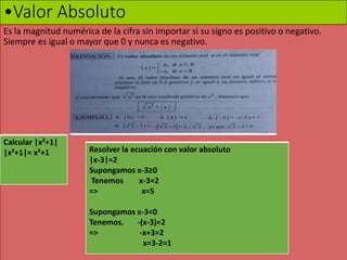 •Valor Absoluto
Es la magnitud numérica de la cifra sin importar si su signo es positivo o negativo.
Siempre es igual o mayor que 0 y nunca es negativo.
Calcular |x²+1|
|x²+1|= x²+1 Resolver la ecuación con valor absoluto
|x-3|=2
Supongamos x-3≥0
Tenemos x-3=2
=> x=5
Supongamos x-3<0
Tenemos. -(x-3)=2
=> -x+3=2
x=3-2=1
 
