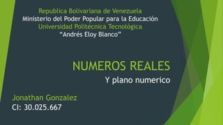 NUMEROS REALES
Y plano numerico
Republica Bolivariana de Venezuela
Ministerio del Poder Popular para la Educación
Universidad Politécnica Tecnológica
“Andrés Eloy Blanco”
Jonathan Gonzalez
CI: 30.025.667
 
