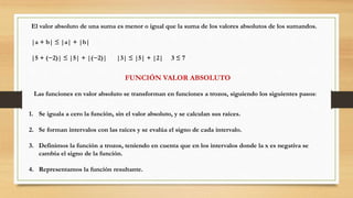 El valor absoluto de una suma es menor o igual que la suma de los valores absolutos de los sumandos.
|a + b| ≤ |a| + |b|
|5 + (−2)| ≤ |5| + |(−2)| |3| ≤ |5| + |2| 3 ≤ 7
FUNCIÓN VALOR ABSOLUTO
Las funciones en valor absoluto se transforman en funciones a trozos, siguiendo los siguientes pasos:
1. Se iguala a cero la función, sin el valor absoluto, y se calculan sus raíces.
2. Se forman intervalos con las raíces y se evalúa el signo de cada intervalo.
3. Definimos la función a trozos, teniendo en cuenta que en los intervalos donde la x es negativa se
cambia el signo de la función.
4. Representamos la función resultante.
 