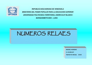 NUMEROS RELAES
NUMEROS RELAES
REPUBLICA BOLIVARIANA DE VENEZUELA
MINISTERIO DEL PODER POPULAR PARA LA EDUCACION SUPERIOR
UNIVERSIDAD POLITECNICA TERRITORIAL ANDRE ELOY BLANCO
BARQUISIMETO EDO – LARA
MASSIEL MORENO
C.I: 30.304.447
TRAYECTO INICIAL C0103
 
