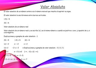 Valor Absoluto
El valor absoluto de un número entero es el número natural que resulta al suprimir su signo.
El valor absoluto lo escribiremos entre barras verticales.
|−5| = 5
|5| = 5
Valor absoluto de un número real
Valor absoluto de un número real a, se escribe |a|, es el mismo número a cuando es positivo o cero, y opuesto de a, si
a es negativo.
Explicaciones y ejemplos de valor absoluto - 1
|5| = 5 |-5 |= 5 |0| = 0
|x| = 2 x = −2 x = 2
|x|< 2 − 2< x < 2 x Explicaciones y ejemplos de valor absoluto - 2 (−2, 2 )
|x|> 2 x< −2 ó x>2 (−∞ , −2) ∪ (2, +∞)
|x −2 |< 5 − 5 < x − 2 < 5
− 5 + 2 < x < 5 + 2 − 3 < x < 7
 
