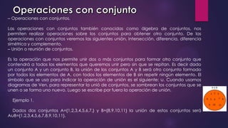 ‒ Operaciones con conjuntos.
Las operaciones con conjuntos también conocidas como álgebra de conjuntos, nos
permiten realizar operaciones sobre los conjuntos para obtener otro conjunto. De las
operaciones con conjuntos veremos las siguientes unión, intersección, diferencia, diferencia
simétrica y complemento.
‒ Unión o reunión de conjuntos.
Es la operación que nos permite unir dos o más conjuntos para formar otro conjunto que
contendrá a todos los elementos que queremos unir pero sin que se repitan. Es decir dado
un conjunto A y un conjunto B, la unión de los conjuntos A y B será otro conjunto formado
por todos los elementos de A, con todos los elementos de B sin repetir ningún elemento. El
símbolo que se usa para indicar la operación de unión es el siguiente: ∪. Cuando usamos
diagramas de Ven, para representar la unió de conjuntos, se sombrean los conjuntos que se
unen o se forma uno nuevo. Luego se escribe por fuera la operación de unión.
Ejemplo 1.
Dados dos conjuntos A={1,2,3,4,5,6,7,} y B={8,9,10,11} la unión de estos conjuntos será
A∪B={1,2,3,4,5,6,7,8,9,10,11}.
 