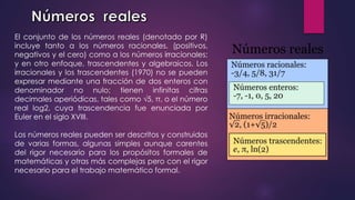 El conjunto de los números reales (denotado por R)
incluye tanto a los números racionales, (positivos,
negativos y el cero) como a los números irracionales;​
y en otro enfoque, trascendentes y algebraicos. Los
irracionales y los trascendentes (1970) no se pueden
expresar mediante una fracción de dos enteros con
denominador no nulo; tienen infinitas cifras
decimales aperiódicas, tales como √5, π, o el número
real log2, cuya trascendencia fue enunciada por
Euler en el siglo XVIII.​
Los números reales pueden ser descritos y construidos
de varias formas, algunas simples aunque carentes
del rigor necesario para los propósitos formales de
matemáticas y otras más complejas pero con el rigor
necesario para el trabajo matemático formal.
 