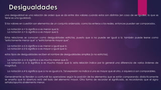 una desigualdad es una relación de orden que se da entre dos valores cuando estos son distintos (en caso de ser iguales, lo que se
tiene es una igualdad).
Si los valores en cuestión son elementos de un conjunto ordenado, como los enteros o los reales, entonces pueden ser comparados.
La notación a < b significa a es menor que b;
La notación a > b significa a es mayor que b
Estas relaciones se conocen como desigualdades estrictas, puesto que a no puede ser igual a b; también puede leerse como
"estrictamente menor que" o "estrictamente mayor que".
La notación a ≤ b significa a es menor o igual que b;
La notación a ≥ b significa a es mayor o igual que b;
estos tipos de desigualdades reciben el nombre de desigualdades amplias (o no estrictas).
La notación a ≪ b significa a es mucho menor que b;
La notación a ≫ b significa a es mucho mayor que b; esta relación indica por lo general una diferencia de varios órdenes de
magnitud.
La notación a ≠ b significa que a no es igual a b. Tal expresión no indica si uno es mayor que el otro, o siquiera si son comparables.
Generalmente se tienden a confundir los operadores según la posición de los elementos que se están comparando; didácticamente
se enseña que la abertura está del lado del elemento mayor. Otra forma de recordar el significado, es recordando que el signo
señala/apunta al elemento menor.
 