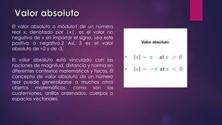 El valor absoluto o módulo1​ de un número
real x, denotado por |x|, es el valor no
negativo de x sin importar el signo, sea este
positivo o negativo.2​ Así, 3 es el valor
absoluto de +3 y de -3.
El valor absoluto está vinculado con las
nociones de magnitud, distancia y norma en
diferentes contextos matemáticos y físicos. El
concepto de valor absoluto de un número
real puede generalizarse a muchos otros
objetos matemáticos, como son los
cuaterniones, anillos ordenados, cuerpos o
espacios vectoriales
 
