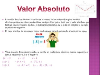  La noción de valor absoluto se utiliza en el terreno de las matemáticas para nombrar
al valor que tiene un número más allá de su signo. Esto quiere decir que el valor absoluto, que
también se conoce como módulo, es la magnitud numérica de la cifra sin importar si su signo
es positivo o negativo.
 El valor absoluto de un número entero es el número natural que resulta al suprimir su signo.
 Valor absoluto de un número real a, se escribe |a|, es el mismo número a cuando es positivo o
cero, y opuesto de a, si a es negativo.
|x| = 2 x = −2 x = 2
|x|< 2 − 2< x < 2 x (−2, 2 )
|x|> 2 x< −2 ó x>2 (−∞ , −2) ∪ (2, +∞)
 