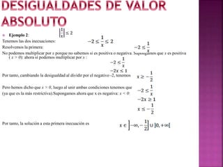  Ejemplo 2:
Tenemos las dos inecuaciones:
Resolvemos la primera:
No podemos multiplicar por x porque no sabemos si es positiva o negativa. Supongamos que x es positiva
( x > 0): ahora sí podemos multiplicar por x :
Por tanto, cambiando la desigualdad al dividir por el negativo -2, tenemos
Pero hemos dicho que x > 0, luego al unir ambas condiciones tenemos que
(ya que es la más restrictiva).Supongamos ahora que x es negativa: x < 0:
Por tanto, la solución a esta primera inecuación es
 