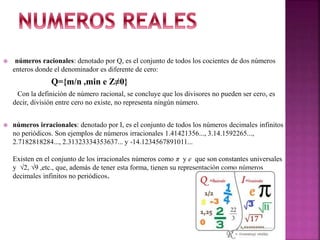  números racionales: denotado por Q, es el conjunto de todos los cocientes de dos números
enteros donde el denominador es diferente de cero:
Q={m/n ,min e Z≠0}
Con la definición de número racional, se concluye que los divisores no pueden ser cero, es
decir, división entre cero no existe, no representa ningún número.
 números irracionales: denotado por I, es el conjunto de todos los números decimales infinitos
no periódicos. Son ejemplos de números irracionales 1.41421356..., 3.14.1592265...,
2.7182818284..., 2.31323334353637... y -14.1234567891011...
Existen en el conjunto de los irracionales números como π y e que son constantes universales
y √2, √9 ,etc., que, además de tener esta forma, tienen su representación como números
decimales infinitos no periódicos.
 