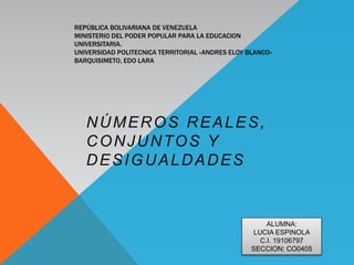 REPÚBLICA BOLIVARIANA DE VENEZUELA
MINISTERIO DEL PODER POPULAR PARA LA EDUCACION
UNIVERSITARIA.
UNIVERSIDAD POLITECNICA TERRITORIAL «ANDRES ELOY BLANCO»
BARQUISIMETO, EDO LARA
NÚMEROS REALES,
CONJUNTOS Y
DESIGUALDADES
ALUMNA:
LUCIA ESPINOLA
C.I. 19106797
SECCION: CO0405
 