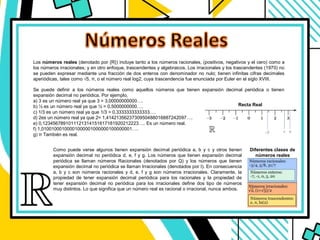 Se puede definir a los números reales como aquellos números que tienen expansión decimal periódica o tienen
expansión decimal no periódica. Por ejemplo,
a) 3 es un número real ya que 3 = 3,00000000000….
b) ½ es un número real ya que ½ = 0,5000000000….
c) 1/3 es un número real ya que 1/3 = 0,3333333333333….
d) 2es un número real ya que 2= 1,4142135623730950488016887242097….
e) 0,1234567891011121314151617181920212223…. Es un número real.
f) 1,01001000100001000001000000100000001….
g) π También es real.
Los números reales (denotado por {R}) incluye tanto a los números racionales, (positivos, negativos y el cero) como a
los números irracionales; y en otro enfoque, trascendentes y algebraicos. Los irracionales y los trascendentes​ (1970) no
se pueden expresar mediante una fracción de dos enteros con denominador no nulo; tienen infinitas cifras decimales
aperiódicas, tales como √5, π, o el número real log2, cuya trascendencia fue enunciada por Euler en el siglo XVIII.
Como puede verse algunos tienen expansión decimal periódica a, b y c y otros tienen
expansión decimal no periódica d, e, f y g. Los números que tienen expansión decimal
periódica se llaman números Racionales (denotados por Q) y los números que tienen
expansión decimal no periódica se llaman Irracionales (denotados por I). En consecuencia
a, b y c son números racionales y d, e, f y g son números irracionales. Claramente, la
propiedad de tener expansión decimal periódica para los racionales y la propiedad de
tener expansión decimal no periódica para los irracionales define dos tipo de números
muy distintos. Lo que significa que un número real es racional o irracional, nunca ambos.
Diferentes clases de
números reales
Recta Real
 