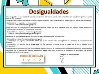 Una desigualdad es una relación de orden que se da entre dos valores cuando estos son distintos (en caso de ser iguales, lo que se
tiene es una igualdad).
Si los valores en cuestión son elementos de un conjunto ordenado, como los enteros o los reales, entonces pueden ser comparados.
- La notación a < b significa a es menor que b;
-La notación a > b significa a es mayor que b
Estas relaciones se conocen como desigualdades estrictas, puesto que a no puede ser igual a b; también puede leerse como
"estrictamente menor que" o "estrictamente mayor que“
- La notación a ≤ b significa a es menor o igual que b;
-La notación a ≥ b significa a es mayor o igual que b;
estos tipos de desigualdades reciben el nombre de desigualdades amplias (o no estrictas).
- La notación a ≪ b significa a es mucho menor que b;
-La notación a ≫ b significa a es mucho mayor que b; esta relación indica por lo general una diferencia de varios órdenes de
magnitud.
-La notación a ≠ b significa que a no es igual a b. Tal expresión no indica si uno es mayor que el otro, o siquiera si son
comparables.
Generalmente se tienden a confundir los operadores según la posición de los elementos que se están comparando; didácticamente
se enseña que la abertura está del lado del elemento mayor. Otra forma de recordar el significado, es recordando que el signo
señala/apunta al elemento menor.
Ejemplos de desigualdades:
3 < 7
-2 > -5
x ≤ 2
x-3 ≥ y
 