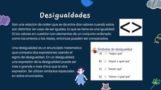 Desigualdades
Son una relación de orden que se da entre dos valores cuando estos
son distintos (en caso de ser iguales, lo que se tiene es una igualdad).
Si los valores en cuestión son elementos de un conjunto ordenado
como los enteros o los reales, entonces pueden ser comparados.
Una desigualdad es un enunciado matematico
que compara dos expresiones usando el
signo de desigualdad. En un desigualdad,
una expresión de la desigualdad puede ser
mas o grande o mas chica que la otra
expresión. Se utilizan simbolos especiales
en estos enunciados.
 