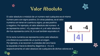 Valor Absoluto
El valor absoluto o módulo de un número real cualquiera es el mismo
número pero con signo positivo. En otras palabras, es el valor
numérico sin tener en cuenta su signo, ya sea positivo
o negativo. Por ejemplo, el valor absoluto del número −4
se representa como |−4| y equivale a 4, y el valor absoluto
de 4 se representa como |4|, lo cual también equivale a 4.
En la recta numérica se representa como valor absoluto
a la distancia que existe de un punto al origen.
Por ejemplo, si se recorren 4 unidades del cero hacia
la izquierda o hacia la derecha, llegamos a −4 o a 4,
respectivamente; el valor absoluto de cualquiera de dichos valores es 4.
 