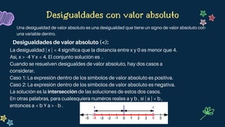 La desigualdad | x | < 4 significa que la distancia entre x y 0 es menor que 4.
Así, x > -4 Y x < 4. El conjunto solución es .
Cuando se resuelven desigualdes de valor absoluto, hay dos casos a
considerar.
Caso 1: La expresión dentro de los símbolos de valor absoluto es positiva.
Caso 2: La expresión dentro de los símbolos de valor absoluto es negativa.
La solución es la intersección de las soluciones de estos dos casos.
En otras palabras, para cualesquiera numéros reales a y b , si | a | < b ,
entonces a < b Y a > - b .
Desigualdades con valor absoluto
Una desigualdad de valor absoluto es una desigualdad que tiene un signo de valor absoluto con
una variable dentro.
Desigualdades de valor absoluto (<):
 
