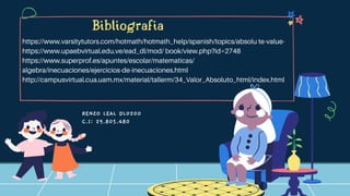 RENZO LEAL DL0200
C.I: 29.805.480
Bibliografia
https://www.varsitytutors.com/hotmath/hotmath_help/spanish/topics/absolu te-value-
https://www.upaebvirtual.edu.ve/ead_dl/mod/ book/view.php?id=2748
https://www.superprof.es/apuntes/escolar/matematicas/
algebra/inecuaciones/ejercicios-de-inecuaciones.html
http://campusvirtual.cua.uam.mx/material/tallerm/34_Valor_Absoluto_html/index.html
 
